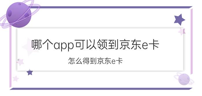 哪个app可以领到京东e卡 怎么得到京东e卡？